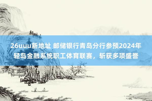 26uuu新地址 邮储银行青岛分行参预2024年轻岛金融系统职工体育联赛,斩获多项盛誉