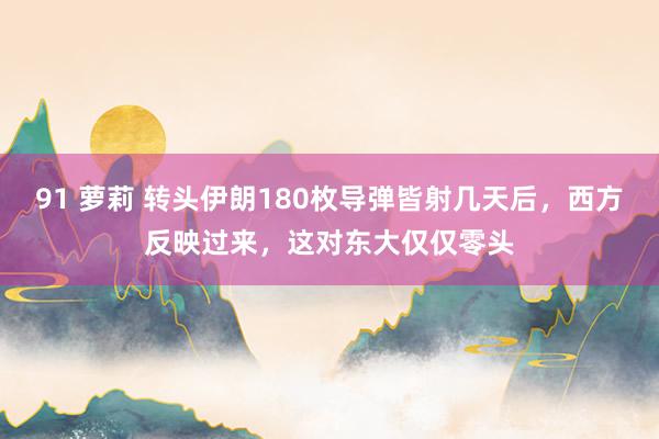 91 萝莉 转头伊朗180枚导弹皆射几天后，西方反映过来，这对东大仅仅零头