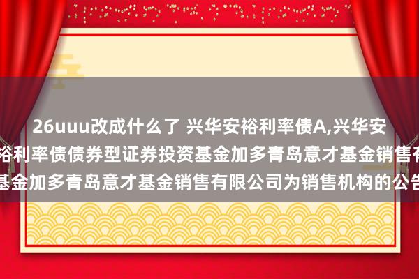 26uuu改成什么了 兴华安裕利率债A,兴华安裕利率债C: 对于兴华安裕利率债债券型证券投资基金加多青岛意才基金销售有限公司为销售机构的公告