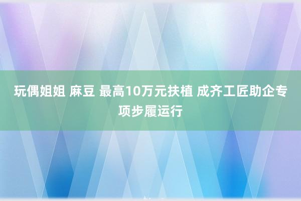 玩偶姐姐 麻豆 最高10万元扶植 成齐工匠助企专项步履运行