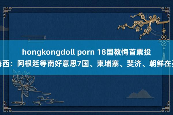 hongkongdoll porn 18国教悔首票投梅西：阿根廷等南好意思7国、柬埔寨、斐济、朝鲜在列