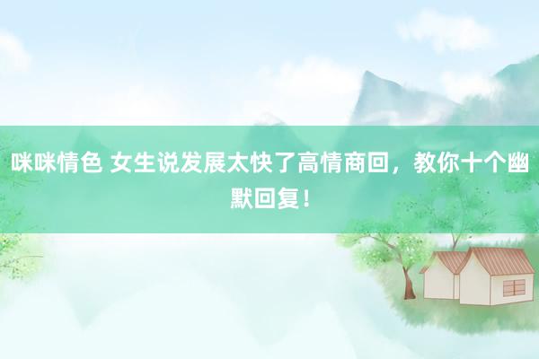 咪咪情色 女生说发展太快了高情商回，教你十个幽默回复！
