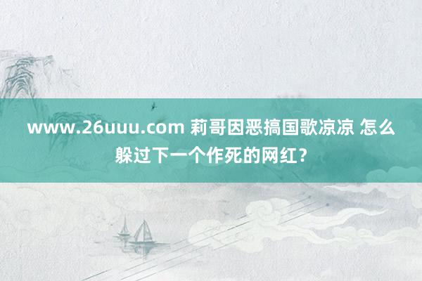 www.26uuu.com 莉哥因恶搞国歌凉凉 怎么躲过下一个作死的网红？