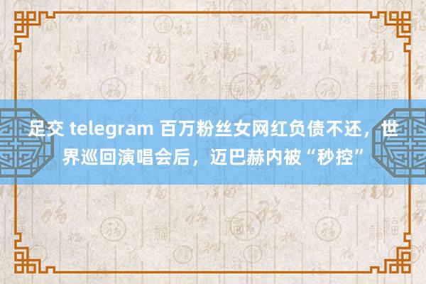 足交 telegram 百万粉丝女网红负债不还，世界巡回演唱会后，迈巴赫内被“秒控”