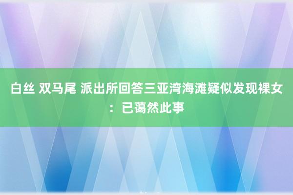 白丝 双马尾 派出所回答三亚湾海滩疑似发现裸女：已蔼然此事