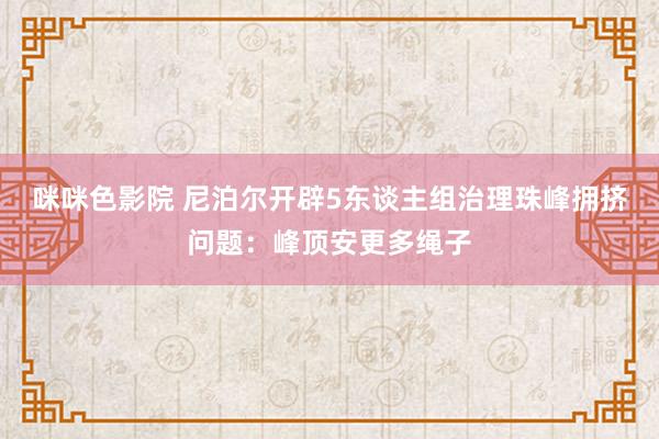 咪咪色影院 尼泊尔开辟5东谈主组治理珠峰拥挤问题：峰顶安更多绳子
