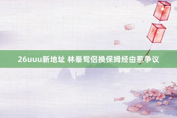 26uuu新地址 林峯鸳侣换保姆经由惹争议