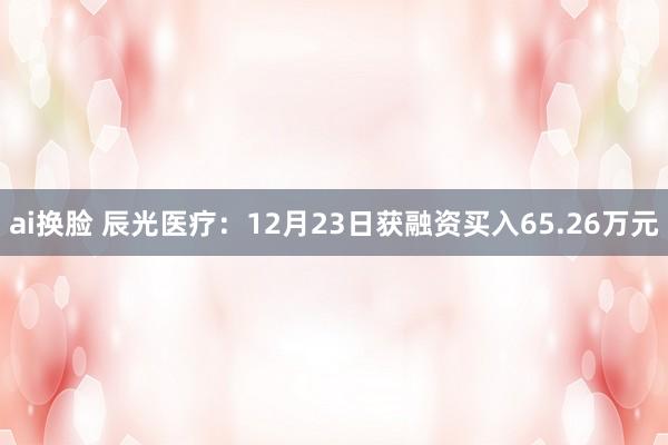 ai换脸 辰光医疗：12月23日获融资买入65.26万元