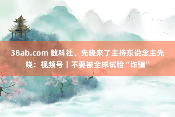 38ab.com 数科社、先晓来了主持东说念主先晓：视频号｜不要被全球试验“诈骗”