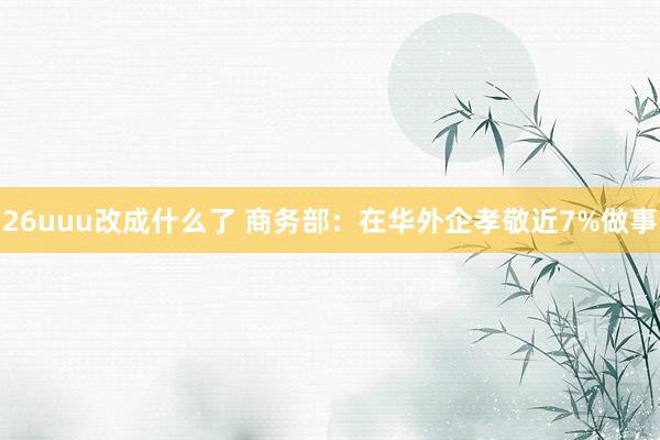 26uuu改成什么了 商务部：在华外企孝敬近7%做事