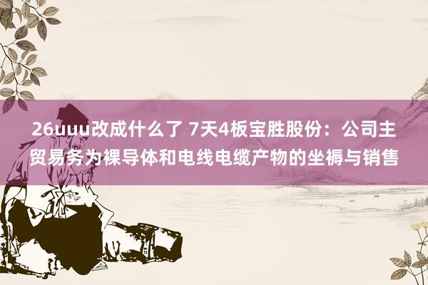 26uuu改成什么了 7天4板宝胜股份：公司主贸易务为裸导体和电线电缆产物的坐褥与销售