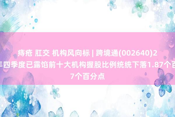 痔疮 肛交 机构风向标 | 跨境通(002640)2024年四季度已露馅前十大机构握股比例统统下落1.87个百分点