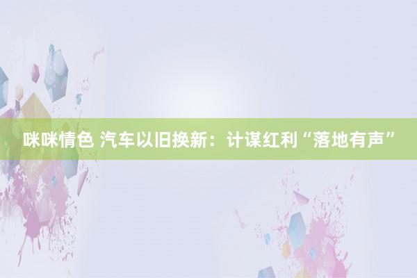 咪咪情色 汽车以旧换新：计谋红利“落地有声”