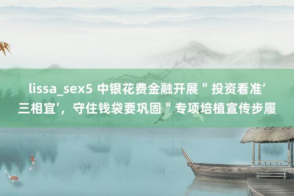 lissa_sex5 中银花费金融开展＂投资看准‘三相宜’，守住钱袋要巩固＂专项培植宣传步履