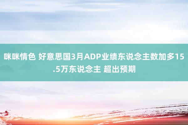 咪咪情色 好意思国3月ADP业绩东说念主数加多15.5万东说念主 超出预期