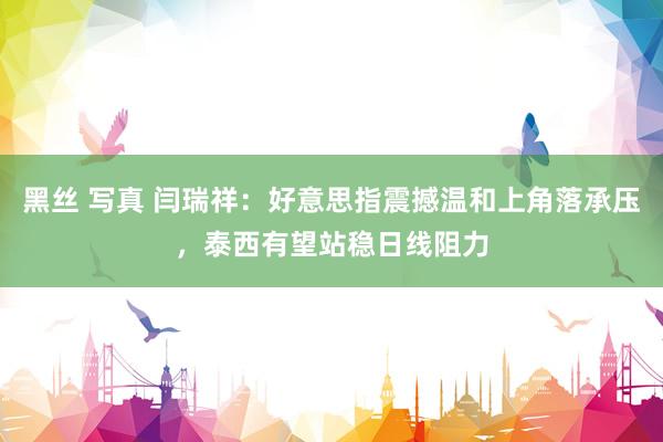 黑丝 写真 闫瑞祥：好意思指震撼温和上角落承压，泰西有望站稳日线阻力