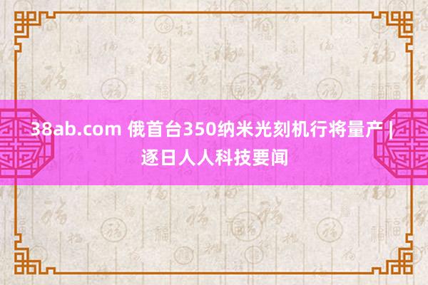 38ab.com 俄首台350纳米光刻机行将量产 | 逐日人人科技要闻