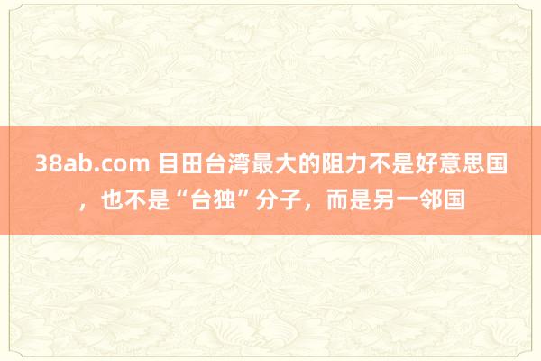 38ab.com 目田台湾最大的阻力不是好意思国，也不是“台独”分子，而是另一邻国