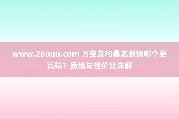 www.26uuu.com 万宝龙和暴龙眼镜哪个更高端？质地与性价比详解