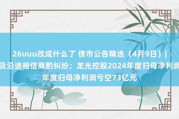 26uuu改成什么了 债市公告精选（4月9日）| 融创集团触及沿途相信商酌纠纷；龙光控股2024年度归母净利润亏空73亿元