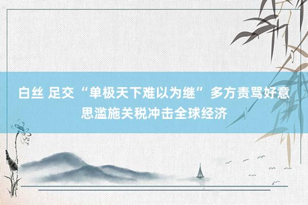 白丝 足交 “单极天下难以为继” 多方责骂好意思滥施关税冲击全球经济