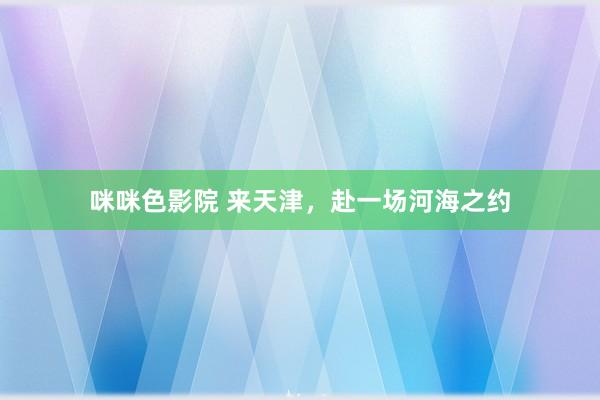 咪咪色影院 来天津，赴一场河海之约