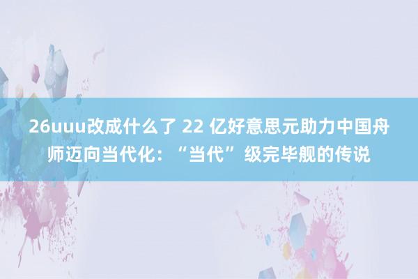 26uuu改成什么了 22 亿好意思元助力中国舟师迈向当代化：“当代” 级完毕舰的传说