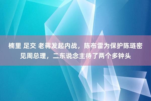 楠里 足交 老蒋发起内战，陈布雷为保护陈琏密见周总理，二东说念主待了两个多钟头