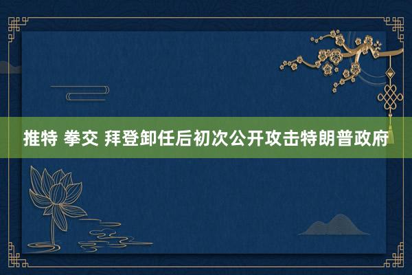 推特 拳交 拜登卸任后初次公开攻击特朗普政府