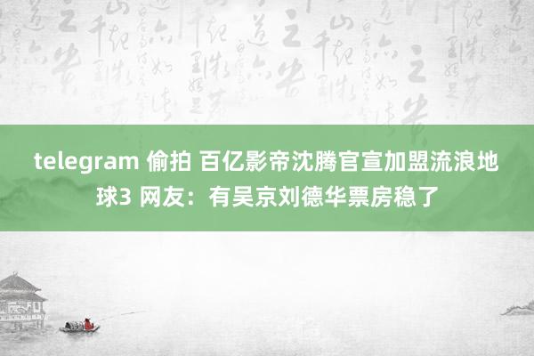 telegram 偷拍 百亿影帝沈腾官宣加盟流浪地球3 网友：有吴京刘德华票房稳了
