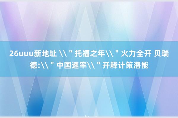 26uuu新地址 \＂托福之年\＂火力全开 贝瑞德:\＂中国速率\＂开释计策潜能