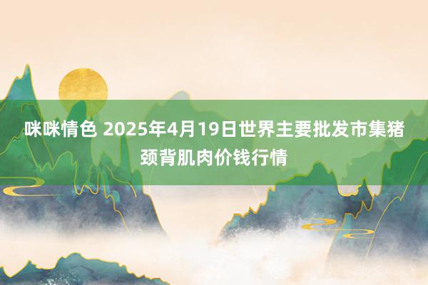 咪咪情色 2025年4月19日世界主要批发市集猪颈背肌肉价钱行情