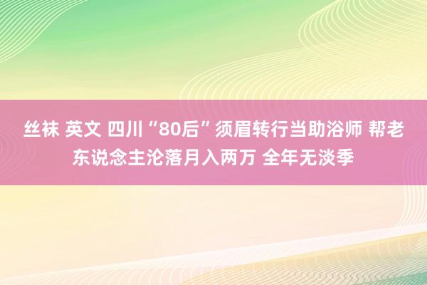 丝袜 英文 四川“80后”须眉转行当助浴师 帮老东说念主沦落月入两万 全年无淡季
