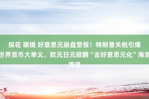 探花 眼镜 好意思元崩盘警报！特朗普关税引爆世界货币大举义，欧元日元掀翻“去好意思元化”海浪