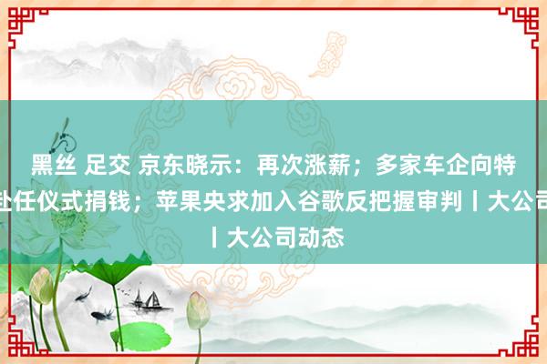 黑丝 足交 京东晓示：再次涨薪；多家车企向特朗普赴任仪式捐钱；苹果央求加入谷歌反把握审判丨大公司动态