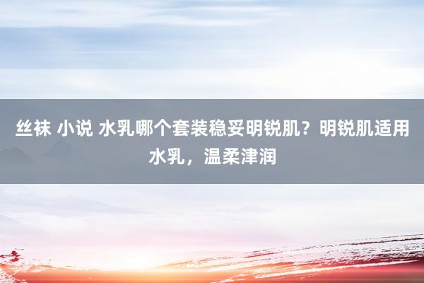 丝袜 小说 水乳哪个套装稳妥明锐肌？明锐肌适用水乳，温柔津润