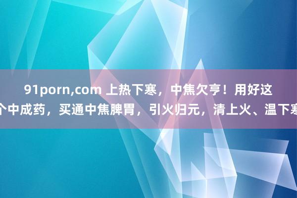 91porn，com 上热下寒，中焦欠亨！用好这个中成药，买通中焦脾胃，引火归元，清上火、温下寒