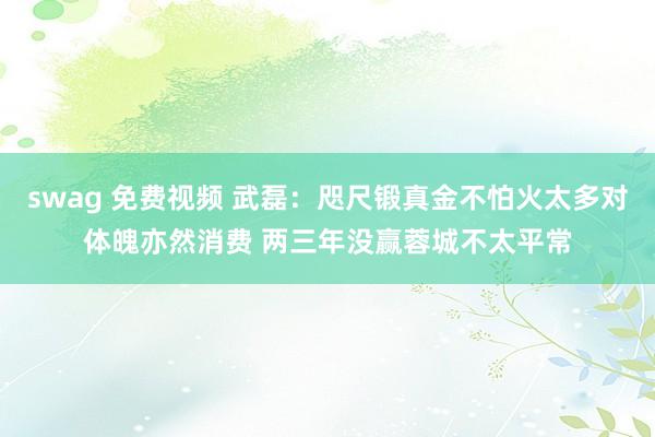 swag 免费视频 武磊：咫尺锻真金不怕火太多对体魄亦然消费 两三年没赢蓉城不太平常