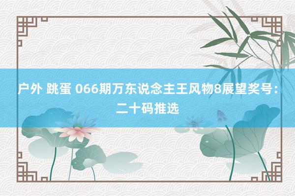 户外 跳蛋 066期万东说念主王风物8展望奖号：二十码推选