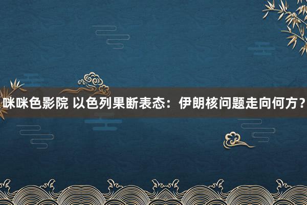 咪咪色影院 以色列果断表态：伊朗核问题走向何方？